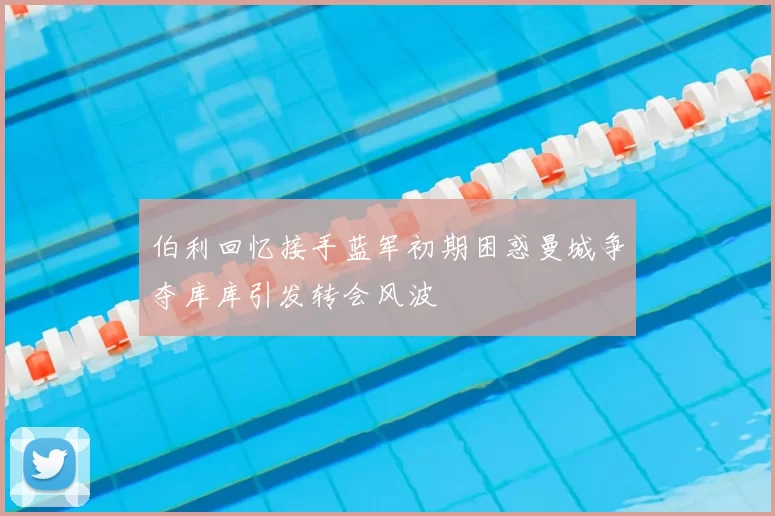 伯利回忆接手蓝军初期困惑曼城争夺库库引发转会风波