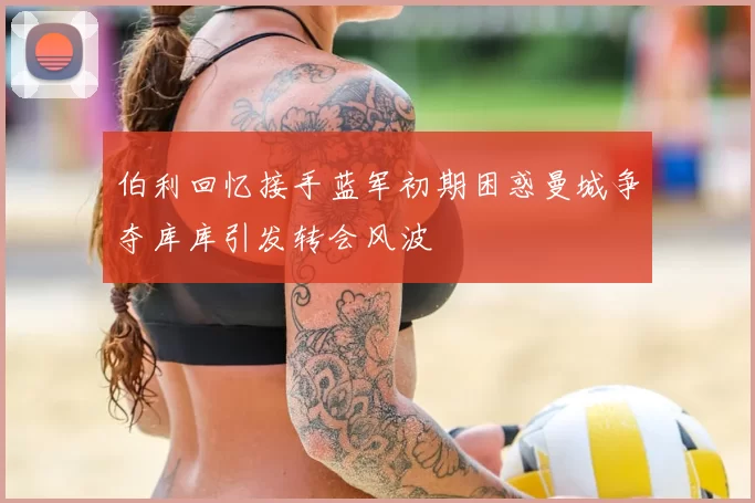 伯利回忆接手蓝军初期困惑曼城争夺库库引发转会风波