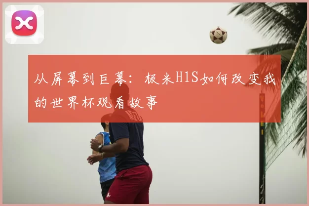 从屏幕到巨幕：极米H1S如何改变我的世界杯观看故事
