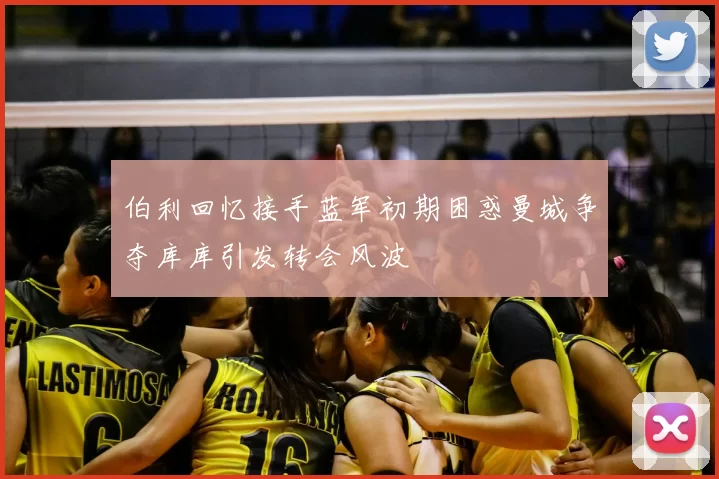 伯利回忆接手蓝军初期困惑曼城争夺库库引发转会风波