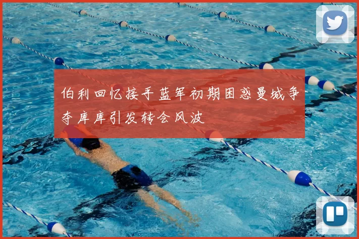 伯利回忆接手蓝军初期困惑曼城争夺库库引发转会风波