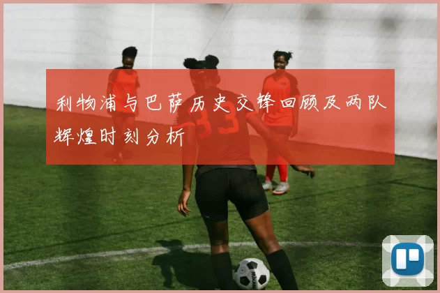 利物浦与巴萨历史交锋回顾及两队辉煌时刻分析
