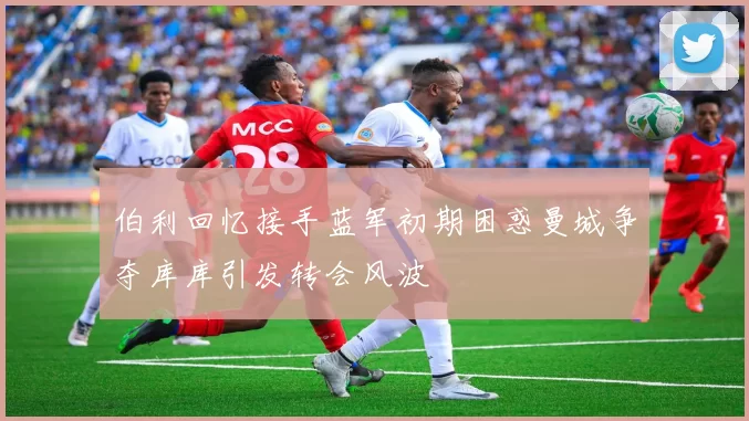 伯利回忆接手蓝军初期困惑曼城争夺库库引发转会风波