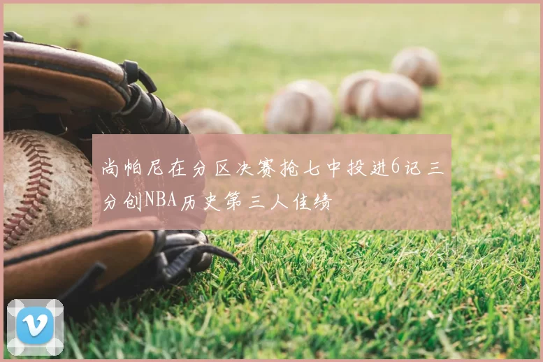 尚帕尼在分区决赛抢七中投进6记三分创NBA历史第三人佳绩