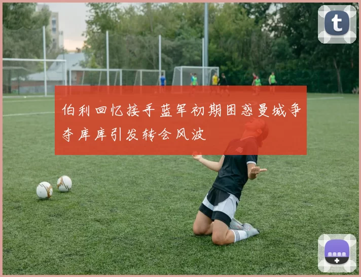 伯利回忆接手蓝军初期困惑曼城争夺库库引发转会风波