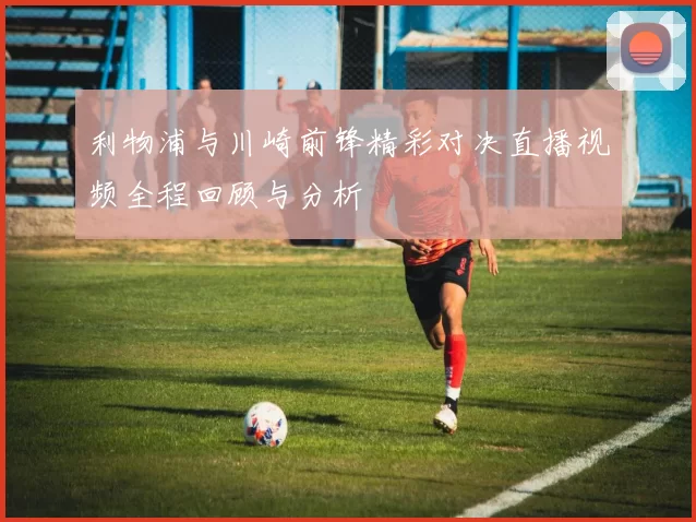 利物浦与川崎前锋精彩对决直播视频全程回顾与分析