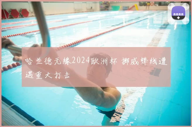 哈兰德无缘2024欧洲杯 挪威锋线遭遇重大打击
