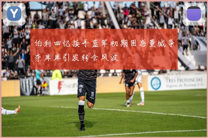 伯利回忆接手蓝军初期困惑曼城争夺库库引发转会风波