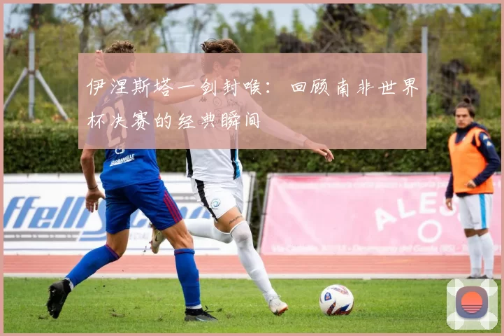 伊涅斯塔一剑封喉：回顾南非世界杯决赛的经典瞬间