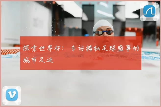 探索世界杯：专访揭秘足球盛事的城市足迹