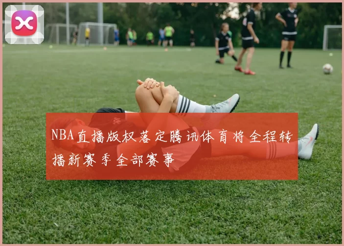 NBA直播版权落定腾讯体育将全程转播新赛季全部赛事