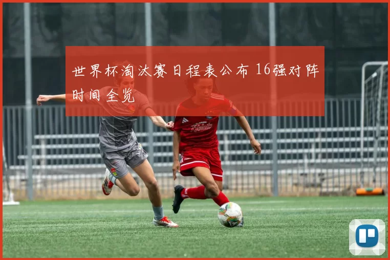 世界杯淘汰赛日程表公布 16强对阵时间全览