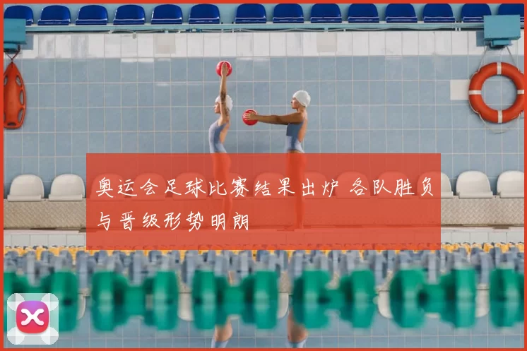 奥运会足球比赛结果出炉 各队胜负与晋级形势明朗