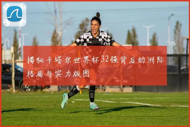 揭秘卡塔尔世界杯32强背后的洲际格局与实力版图