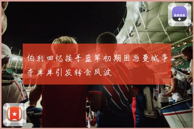 伯利回忆接手蓝军初期困惑曼城争夺库库引发转会风波