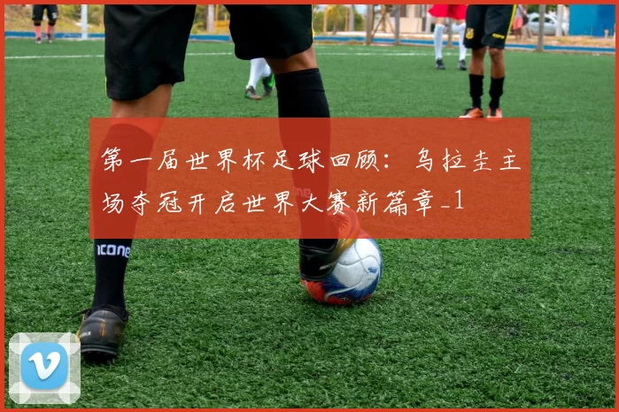 第一届世界杯足球回顾:乌拉圭主场夺冠开启世界大赛新篇章_1
