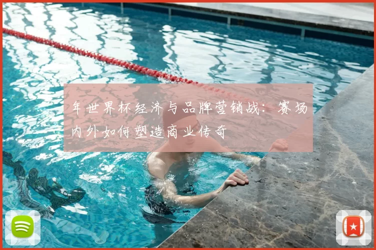 年世界杯经济与品牌营销战：赛场内外如何塑造商业传奇