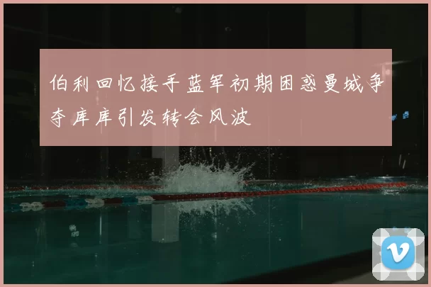 伯利回忆接手蓝军初期困惑曼城争夺库库引发转会风波