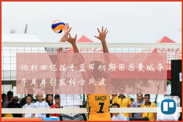 伯利回忆接手蓝军初期困惑曼城争夺库库引发转会风波
