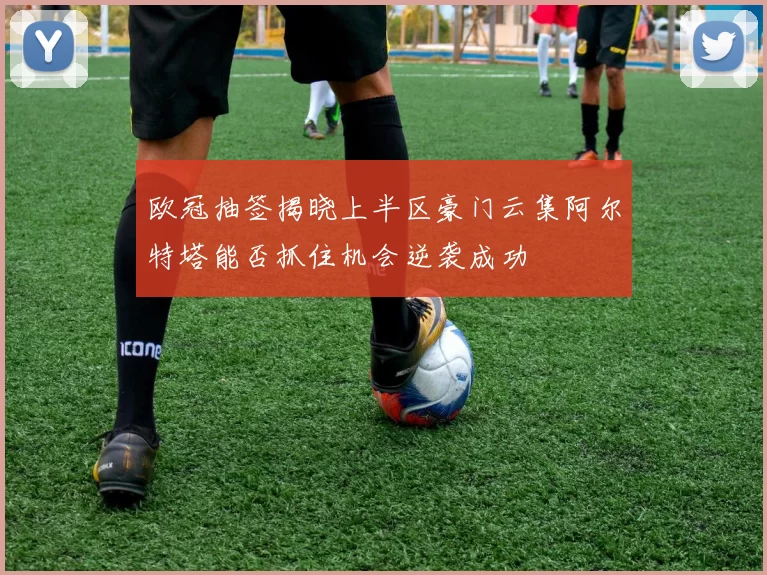 欧冠抽签揭晓上半区豪门云集阿尔特塔能否抓住机会逆袭成功