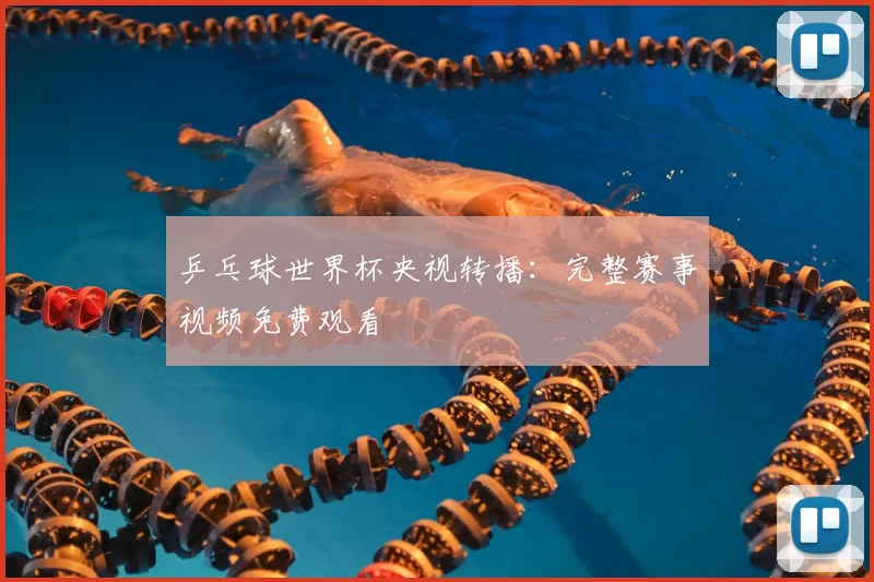 乒乓球世界杯央视转播：完整赛事视频免费观看