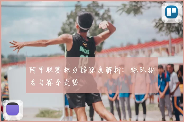 阿甲联赛积分榜深度解析:球队排名与赛季走势