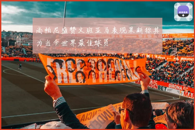 尚帕尼盛赞文班亚马表现果断称其为当今世界最佳球员
