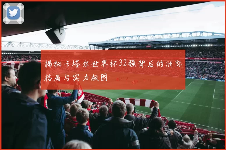 揭秘卡塔尔世界杯32强背后的洲际格局与实力版图