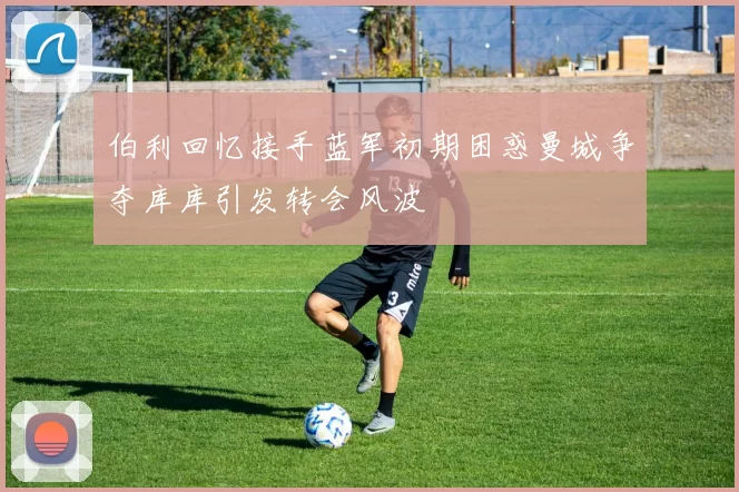 伯利回忆接手蓝军初期困惑曼城争夺库库引发转会风波