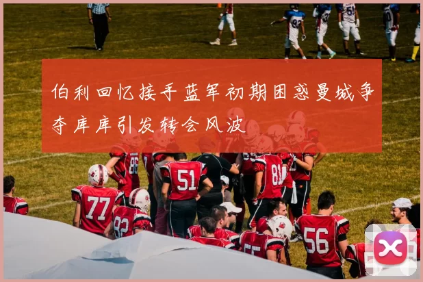 伯利回忆接手蓝军初期困惑曼城争夺库库引发转会风波