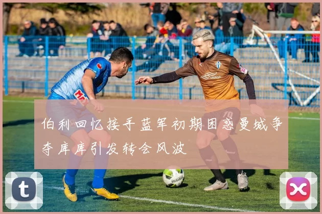 伯利回忆接手蓝军初期困惑曼城争夺库库引发转会风波