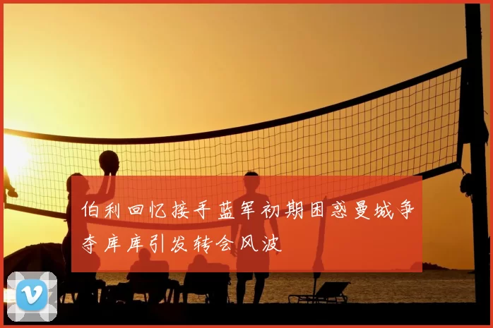 伯利回忆接手蓝军初期困惑曼城争夺库库引发转会风波