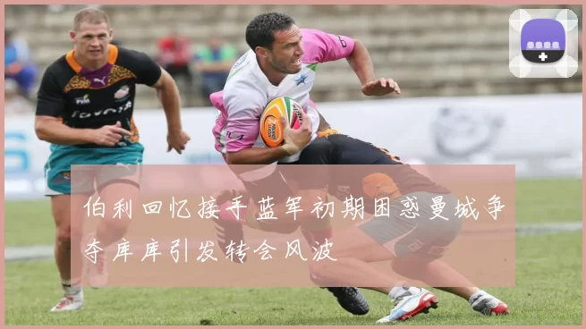 伯利回忆接手蓝军初期困惑曼城争夺库库引发转会风波