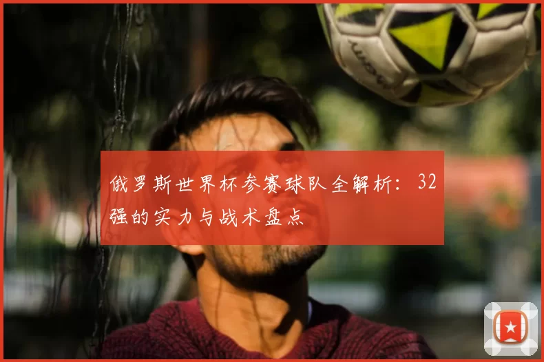 俄罗斯世界杯参赛球队全解析：32强的实力与战术盘点
