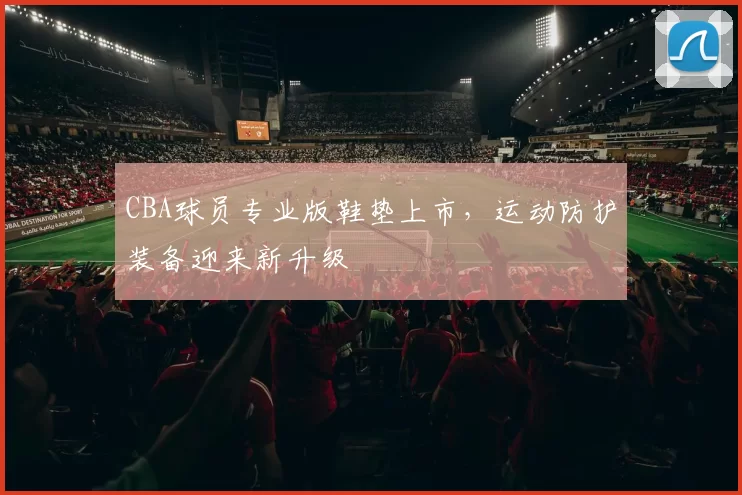 CBA球员专业版鞋垫上市，运动防护装备迎来新升级
