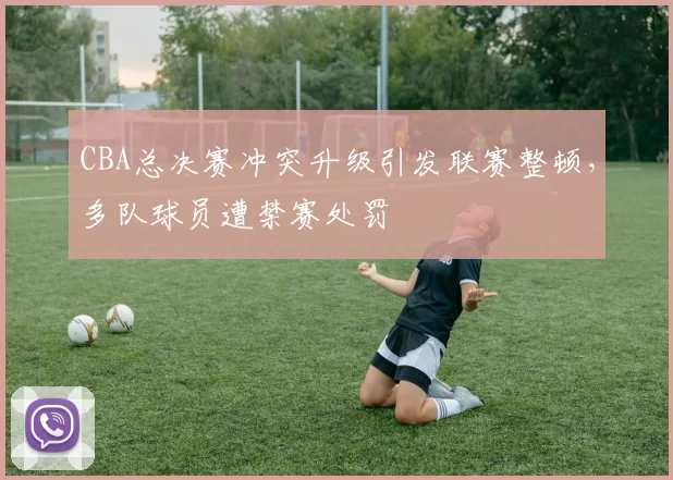 CBA总决赛冲突升级引发联赛整顿，多队球员遭禁赛处罚