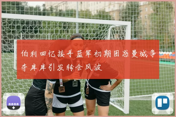 伯利回忆接手蓝军初期困惑曼城争夺库库引发转会风波